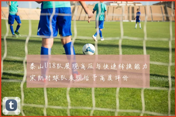 泰山U18队展现高压与快速转换能力宋凯对球队表现给予高度评价