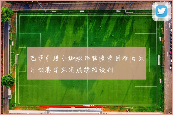 巴萨引进小蜘蛛面临重重困难马竞计划赛季末完成续约谈判