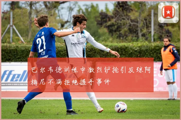 巴尔韦德训练中激烈铲抢引发琼阿梅尼不满拒绝握手事件