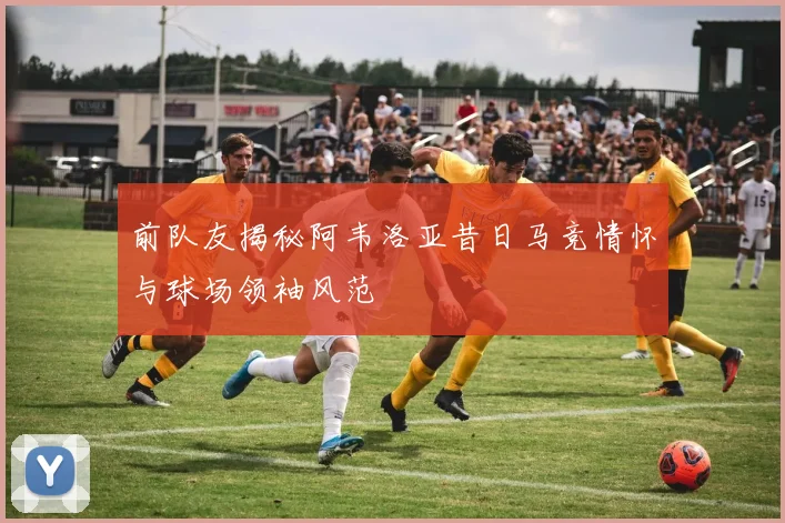 前队友揭秘阿韦洛亚昔日马竞情怀与球场领袖风范