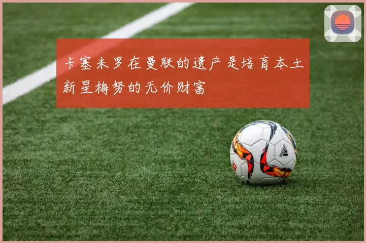 卡塞米罗在曼联的遗产是培育本土新星梅努的无价财富