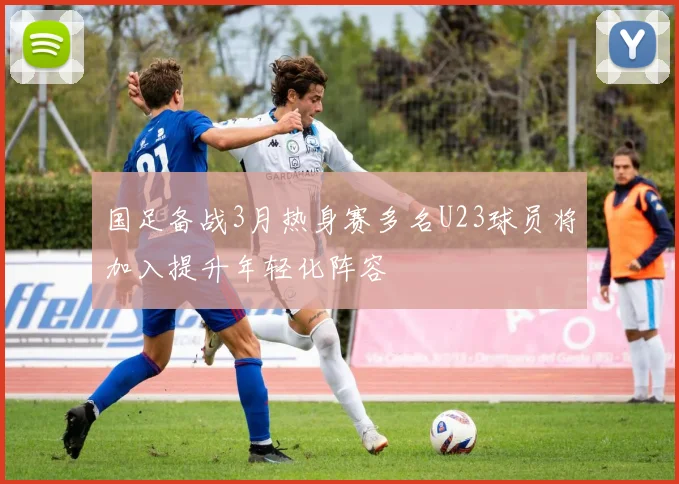 国足备战3月热身赛多名U23球员将加入提升年轻化阵容