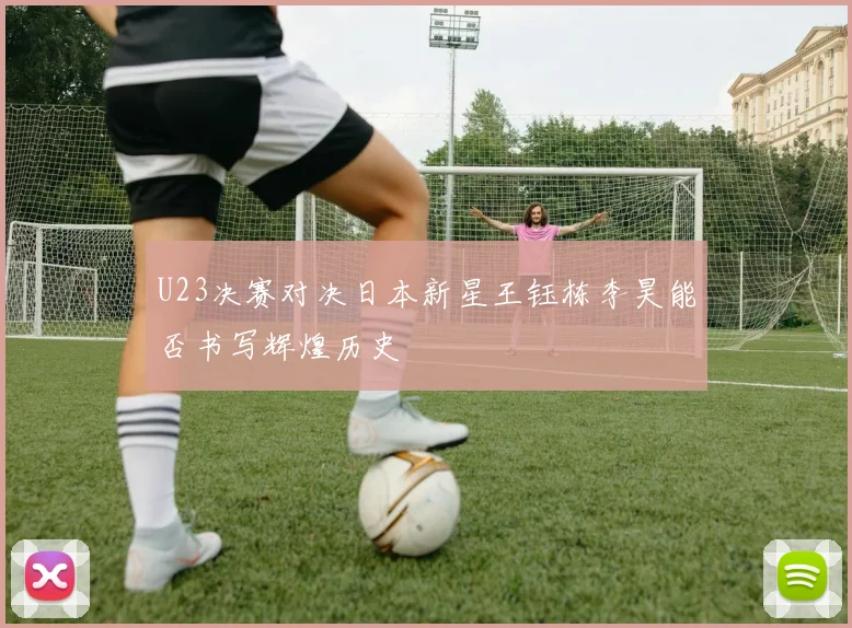 U23决赛对决日本新星王钰栋李昊能否书写辉煌历史