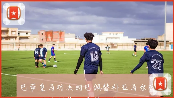 巴萨皇马对决姆巴佩替补亚马尔对抗维尼修斯莱万贡萨洛首发出战