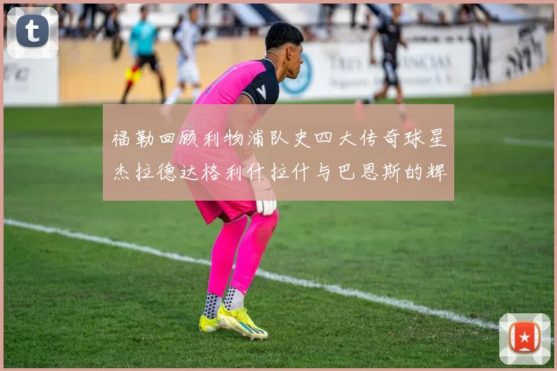 福勒回顾利物浦队史四大传奇球星杰拉德达格利什拉什与巴恩斯的辉煌成就