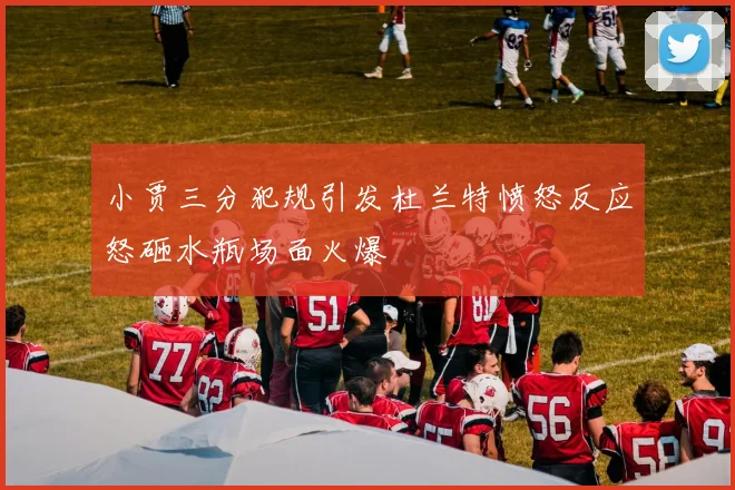 小贾三分犯规引发杜兰特愤怒反应怒砸水瓶场面火爆