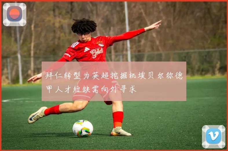 拜仁转型为英超挖掘机埃贝尔称德甲人才短缺需向外寻求