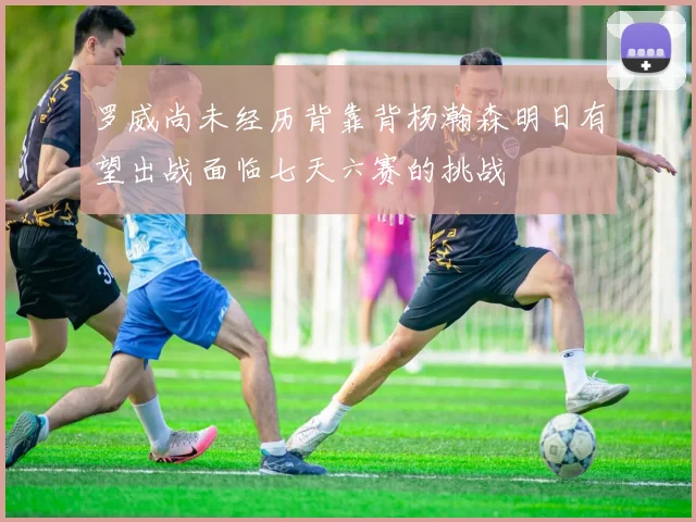 罗威尚未经历背靠背杨瀚森明日有望出战面临七天六赛的挑战